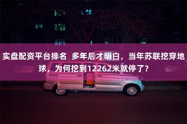 实盘配资平台排名  多年后才明白，当年苏联挖穿地球，为何挖到12262米就停了？