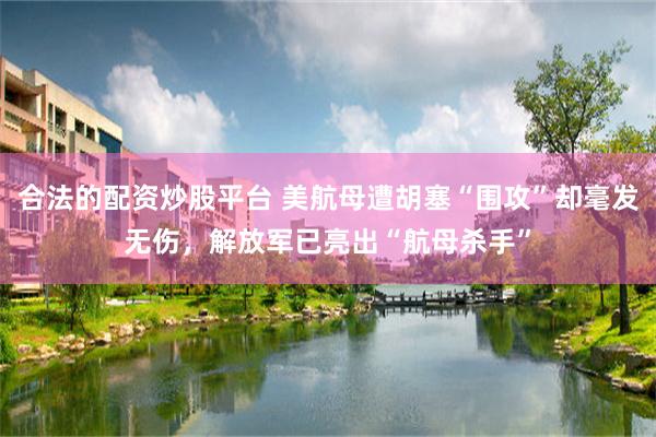 合法的配资炒股平台 美航母遭胡塞“围攻”却毫发无伤，解放军已亮出“航母杀手”