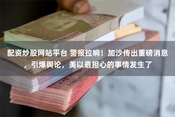 配资炒股网站平台 警报拉响！加沙传出重磅消息，引爆舆论，美以最担心的事情发生了