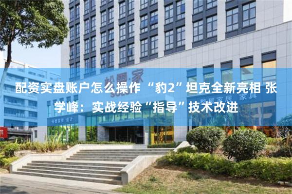 配资实盘账户怎么操作 “豹2”坦克全新亮相 张学峰：实战经验“指导”技术改进