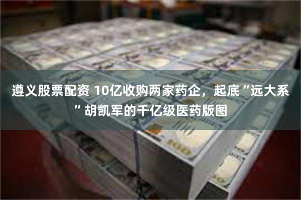 遵义股票配资 10亿收购两家药企，起底“远大系”胡凯军的千亿级医药版图