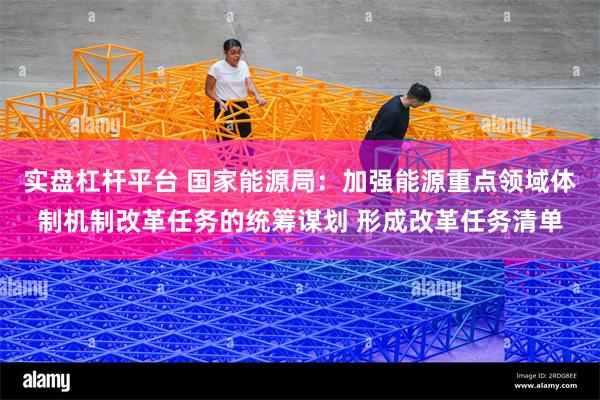 实盘杠杆平台 国家能源局：加强能源重点领域体制机制改革任务的统筹谋划 形成改革任务清单