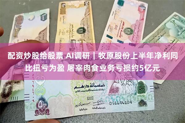 配资炒股给股票 AI调研｜牧原股份上半年净利同比扭亏为盈 屠宰肉食业务亏损约5亿元