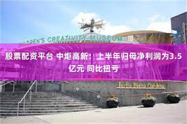 股票配资平台 中炬高新：上半年归母净利润为3.5亿元 同比扭亏