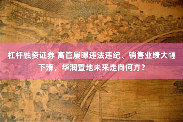 杠杆融资证券 高管屡曝违法违纪、销售业绩大幅下滑，华润置地未来走向何方？