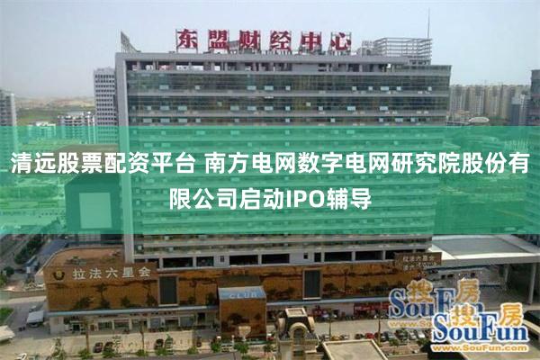 清远股票配资平台 南方电网数字电网研究院股份有限公司启动IPO辅导