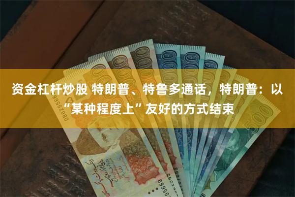 资金杠杆炒股 特朗普、特鲁多通话，特朗普：以“某种程度上”友好的方式结束