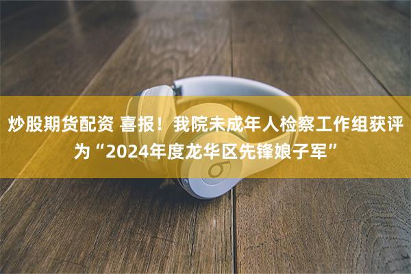 炒股期货配资 喜报！我院未成年人检察工作组获评为“2024年度龙华区先锋娘子军”