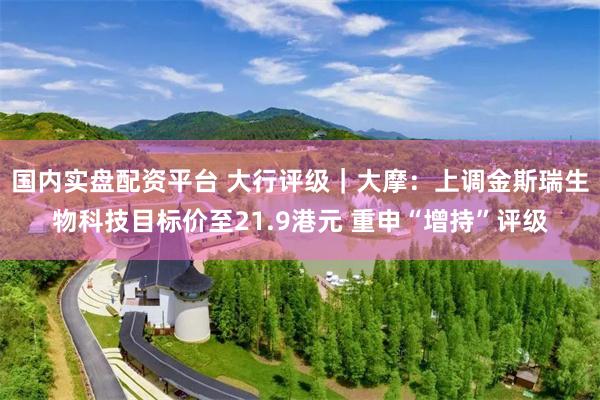国内实盘配资平台 大行评级｜大摩：上调金斯瑞生物科技目标价至21.9港元 重申“增持”评级