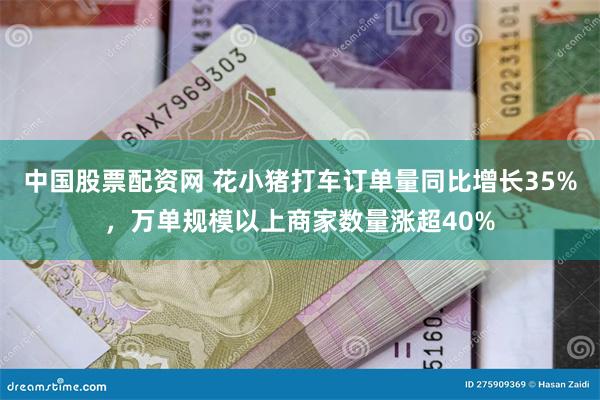 中国股票配资网 花小猪打车订单量同比增长35%，万单规模以上商家数量涨超40%
