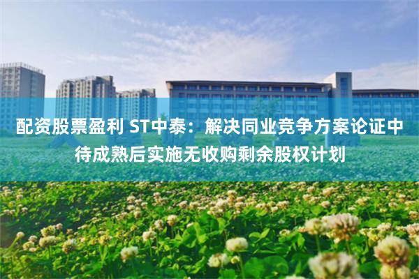 配资股票盈利 ST中泰：解决同业竞争方案论证中待成熟后实施无收购剩余股权计划