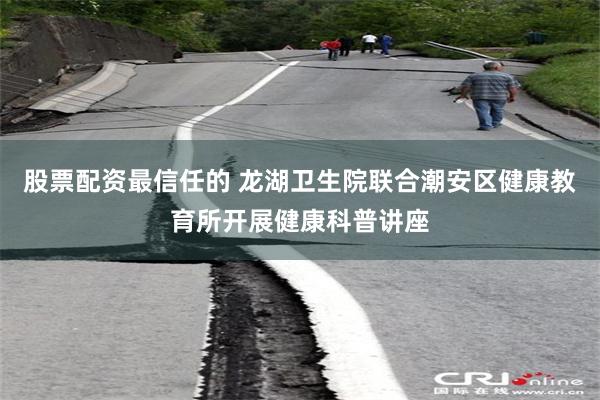 股票配资最信任的 龙湖卫生院联合潮安区健康教育所开展健康科普讲座
