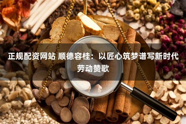 正规配资网站 顺德容桂：以匠心筑梦谱写新时代劳动赞歌