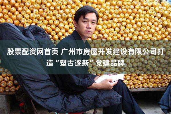 股票配资网首页 广州市房屋开发建设有限公司打造“塑古逐新”党建品牌
