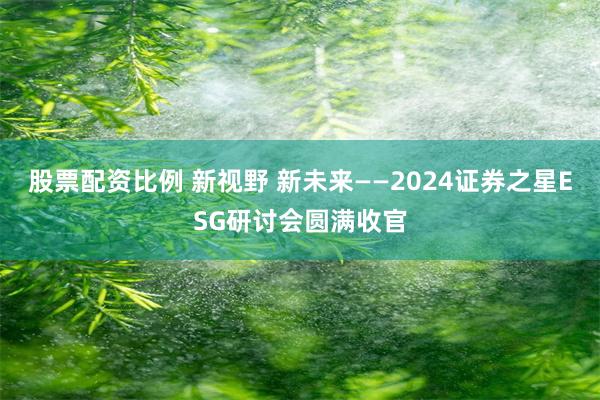 股票配资比例 新视野 新未来——2024证券之星ESG研讨会圆满收官