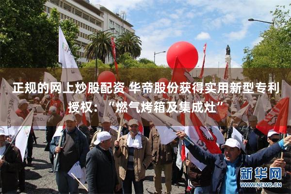 正规的网上炒股配资 华帝股份获得实用新型专利授权：“燃气烤箱及集成灶”