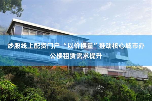 炒股线上配资门户 “以价换量”推动核心城市办公楼租赁需求提升