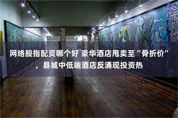 网络股指配资哪个好 豪华酒店甩卖至“骨折价”，县城中低端酒店反涌现投资热
