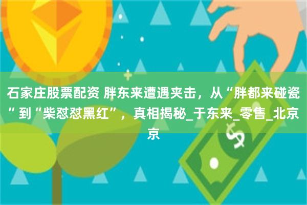 石家庄股票配资 胖东来遭遇夹击，从“胖都来碰瓷”到“柴怼怼黑红”，真相揭秘_于东来_零售_北京