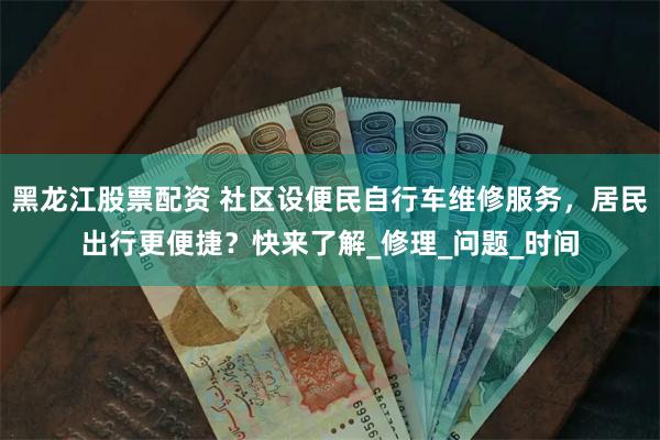 黑龙江股票配资 社区设便民自行车维修服务，居民出行更便捷？快来了解_修理_问题_时间