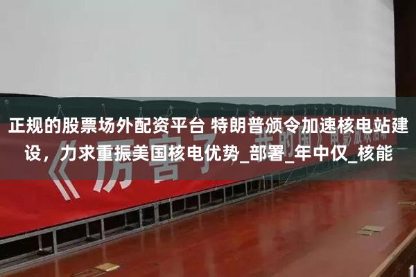 正规的股票场外配资平台 特朗普颁令加速核电站建设，力求重振美国核电优势_部署_年中仅_核能