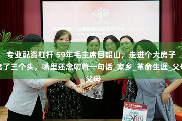 专业配资杠杆 59年毛主席回韶山，走进个大房子磕了三个头，嘴里还念叨着一句话_家乡_革命生涯_父母