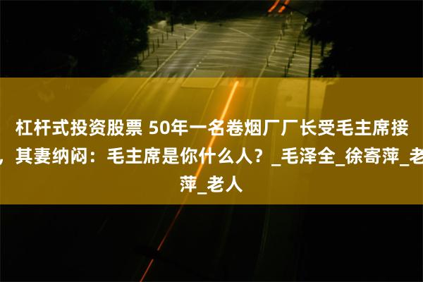 杠杆式投资股票 50年一名卷烟厂厂长受毛主席接见，其妻纳闷：毛主席是你什么人？_毛泽全_徐寄萍_老人