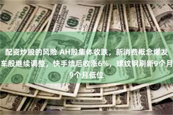 配资炒股的风险 AH股集体收跌，新消费概念爆发，汽车股继续调整，快手绩后收涨6%，螺纹钢刷新9个月低位