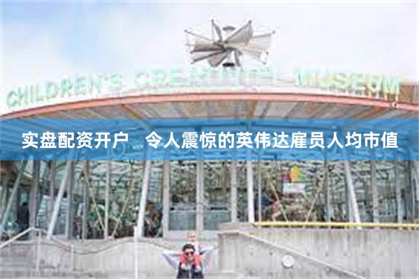 实盘配资开户   令人震惊的英伟达雇员人均市值