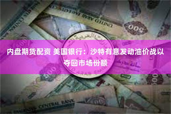 内盘期货配资 美国银行：沙特有意发动油价战以夺回市场份额