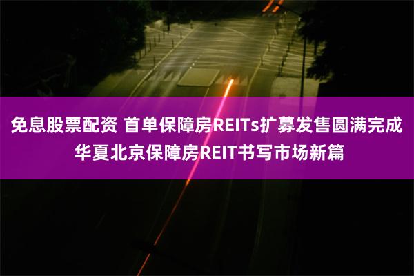 免息股票配资 首单保障房REITs扩募发售圆满完成 华夏北京保障房REIT书写市场新篇