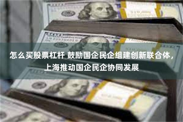 怎么买股票杠杆 鼓励国企民企组建创新联合体，上海推动国企民企协同发展
