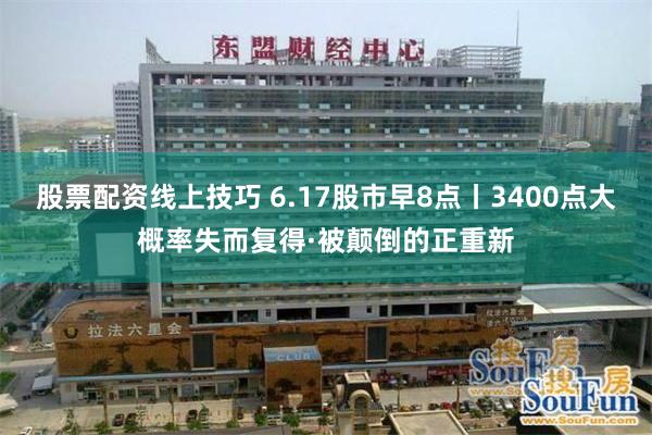 股票配资线上技巧 6.17股市早8点丨3400点大概率失而复得·被颠倒的正重新