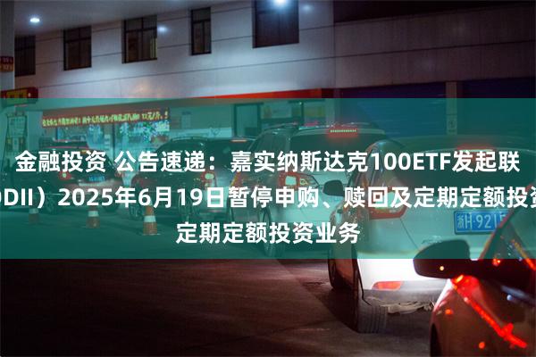 金融投资 公告速递：嘉实纳斯达克100ETF发起联接（QDII）2025年6月19日暂停申购、赎回及定期定额投资业务