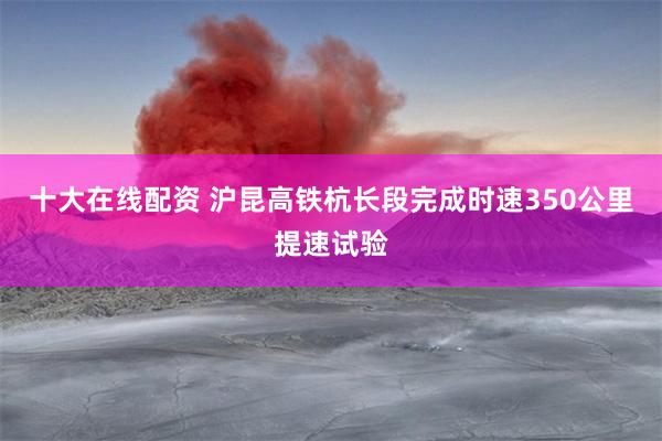 十大在线配资 沪昆高铁杭长段完成时速350公里提速试验