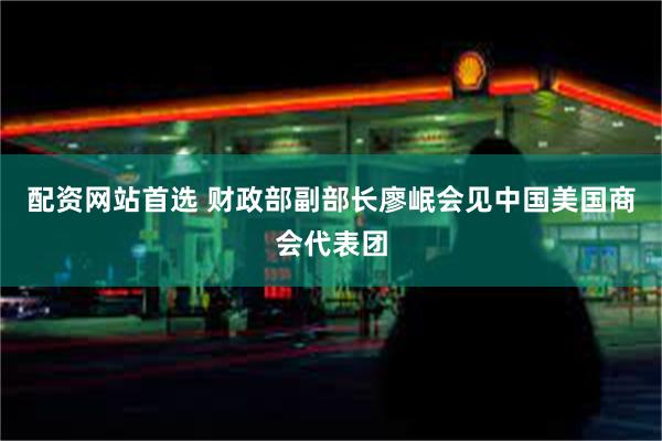 配资网站首选 财政部副部长廖岷会见中国美国商会代表团