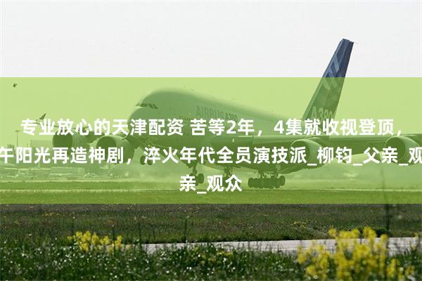 专业放心的天津配资 苦等2年，4集就收视登顶，正午阳光再造神剧，淬火年代全员演技派_柳钧_父亲_观众