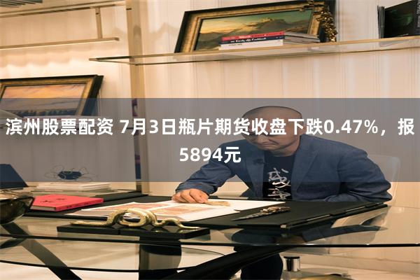 滨州股票配资 7月3日瓶片期货收盘下跌0.47%，报5894元