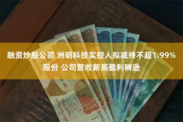 融资炒股公司 洲明科技实控人拟减持不超1.99%股份 公司营收新高盈利稍逊