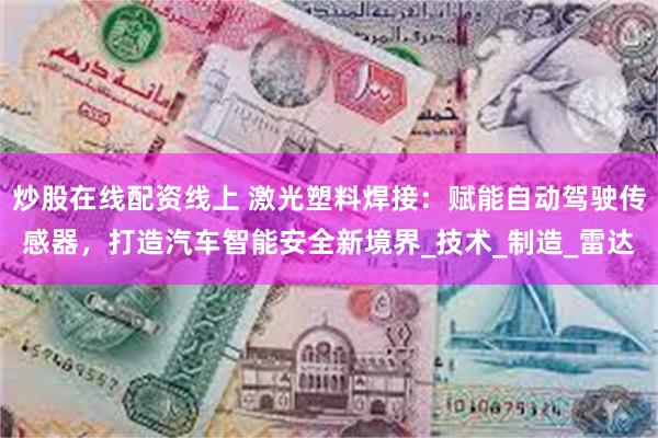 炒股在线配资线上 激光塑料焊接：赋能自动驾驶传感器，打造汽车智能安全新境界_技术_制造_雷达