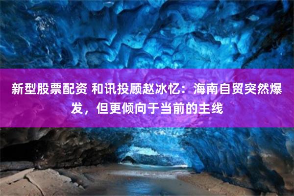 新型股票配资 和讯投顾赵冰忆：海南自贸突然爆发，但更倾向于当前的主线