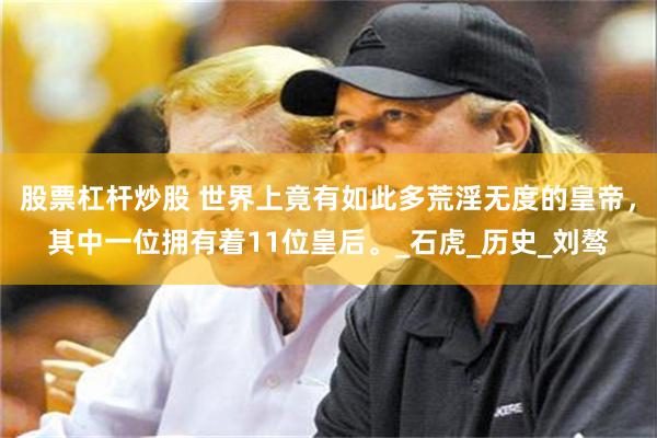 股票杠杆炒股 世界上竟有如此多荒淫无度的皇帝，其中一位拥有着11位皇后。_石虎_历史_刘骜