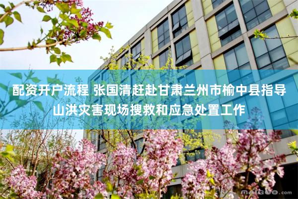 配资开户流程 张国清赶赴甘肃兰州市榆中县指导山洪灾害现场搜救和应急处置工作