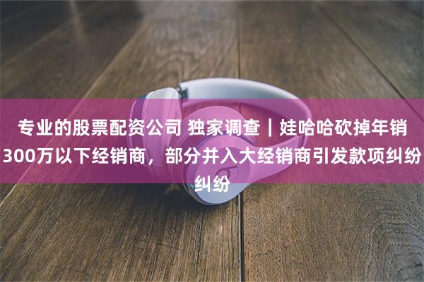专业的股票配资公司 独家调查｜娃哈哈砍掉年销300万以下经销商，部分并入大经销商引发款项纠纷