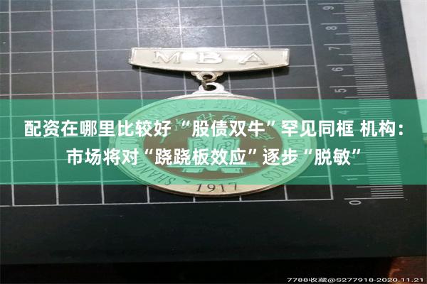 配资在哪里比较好 “股债双牛”罕见同框 机构：市场将对“跷跷板效应”逐步“脱敏”