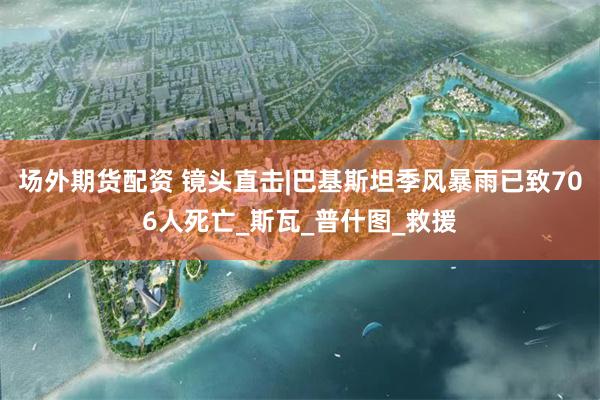 场外期货配资 镜头直击|巴基斯坦季风暴雨已致706人死亡_斯瓦_普什图_救援