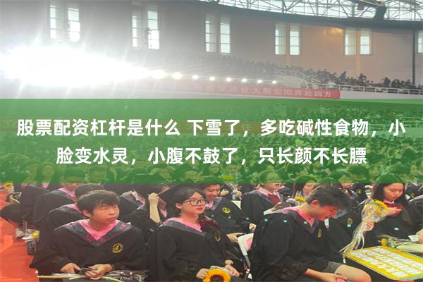 股票配资杠杆是什么 下雪了，多吃碱性食物，小脸变水灵，小腹不鼓了，只长颜不长膘