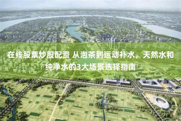 在线股票炒股配资 从泡茶到运动补水，天然水和纯净水的3大场景选择指南