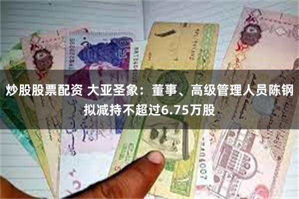 炒股股票配资 大亚圣象：董事、高级管理人员陈钢拟减持不超过6.75万股