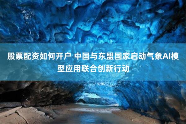 股票配资如何开户 中国与东盟国家启动气象AI模型应用联合创新行动